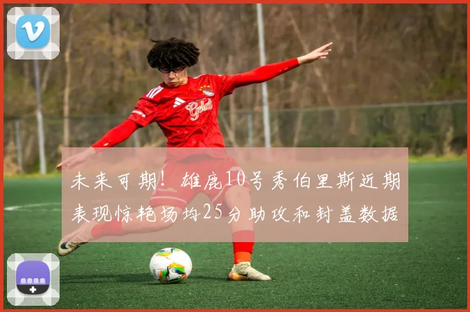 未来可期！雄鹿10号秀伯里斯近期表现惊艳场均25分助攻和封盖数据亮眼