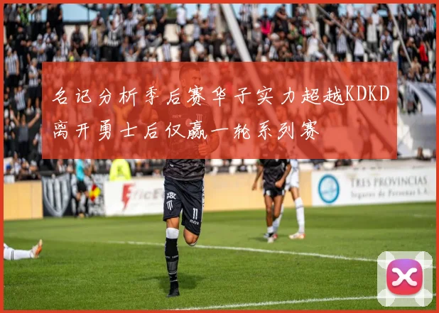 名记分析季后赛华子实力超越KDKD离开勇士后仅赢一轮系列赛
