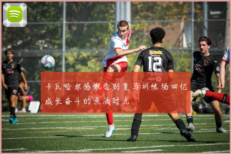 卡瓦哈尔感慨告别皇马训练场回忆成长奋斗的点滴时光