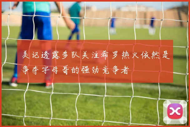 美记透露多队关注希罗热火依然是争夺字母哥的强劲竞争者