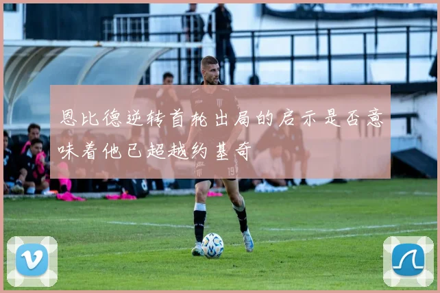 恩比德逆转首轮出局的启示是否意味着他已超越约基奇