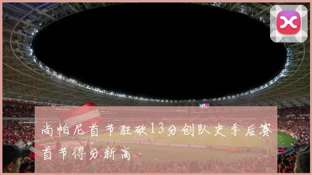 尚帕尼首节狂砍13分创队史季后赛首节得分新高