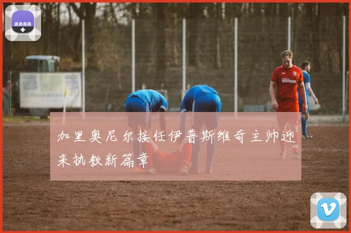 加里奥尼尔接任伊普斯维奇主帅迎来执教新篇章