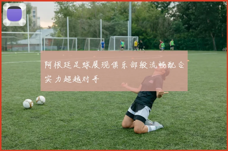 阿根廷足球展现俱乐部般流畅配合实力超越对手