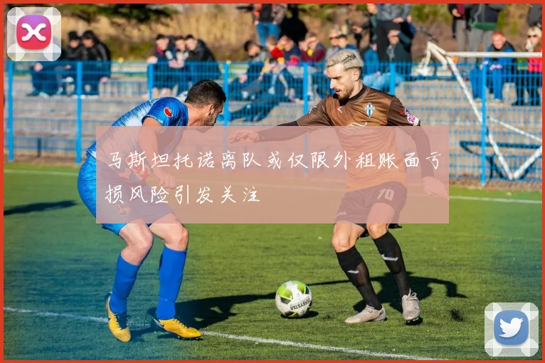 马斯坦托诺离队或仅限外租账面亏损风险引发关注