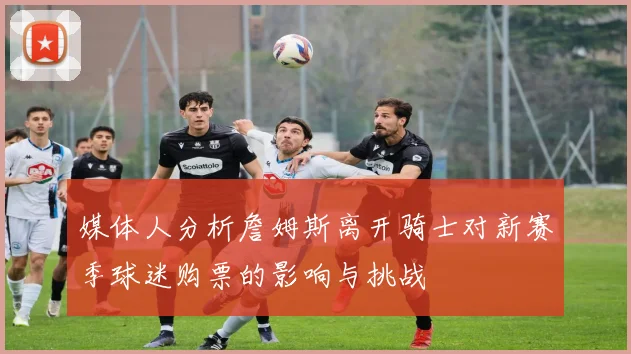 媒体人分析詹姆斯离开骑士对新赛季球迷购票的影响与挑战
