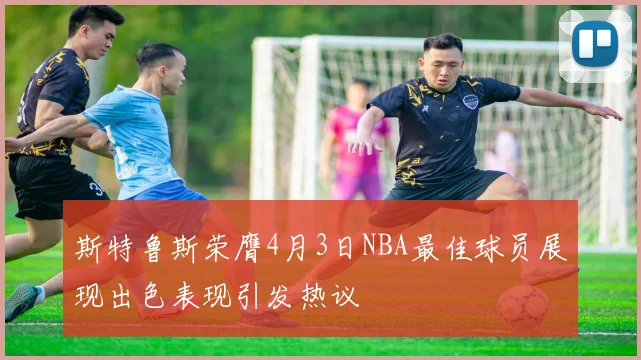 斯特鲁斯荣膺4月3日NBA最佳球员展现出色表现引发热议