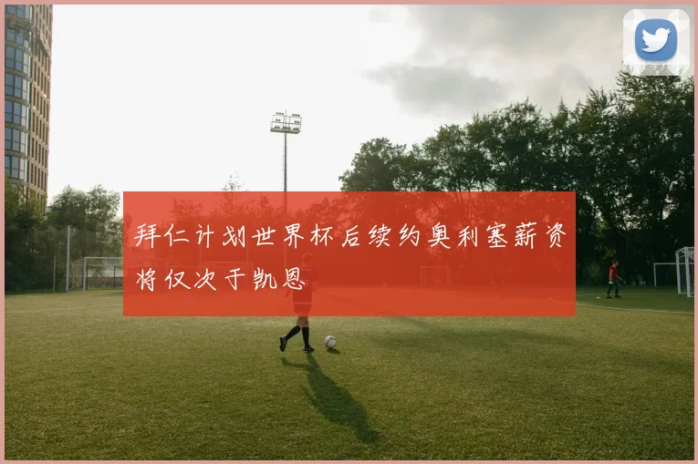 拜仁计划世界杯后续约奥利塞薪资将仅次于凯恩