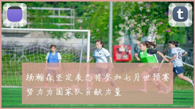 杨瀚森坚定表态将参加七月世预赛努力为国家队贡献力量
