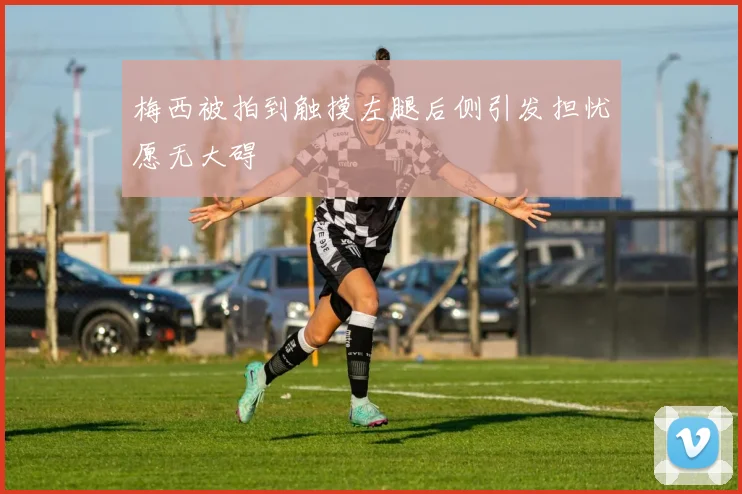 梅西被拍到触摸左腿后侧引发担忧愿无大碍