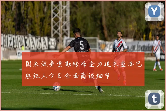 国米放弃索勒转而全力追求查洛巴经纪人今日会面商谈细节
