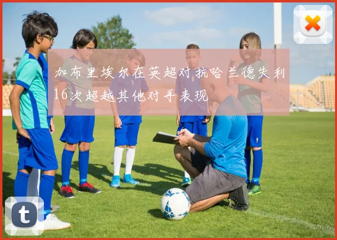加布里埃尔在英超对抗哈兰德失利16次超越其他对手表现