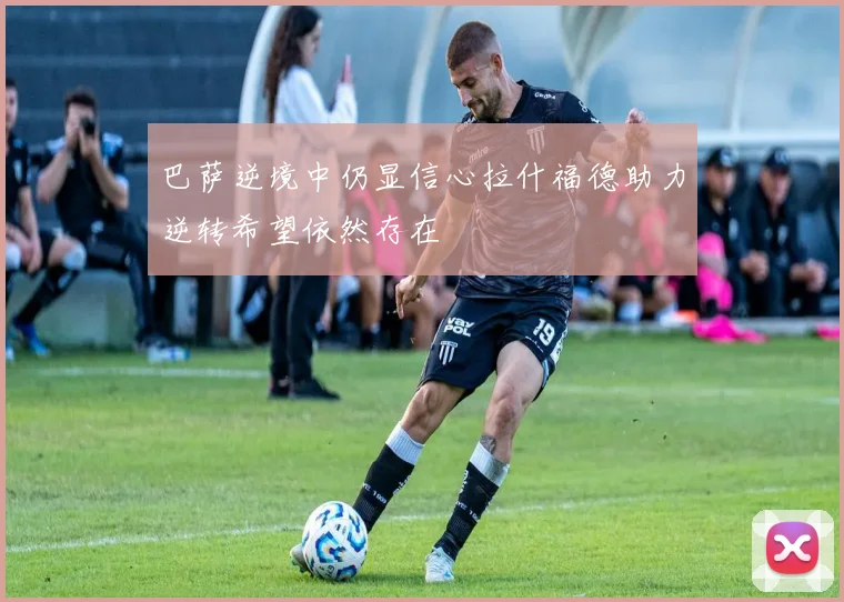 巴萨逆境中仍显信心拉什福德助力逆转希望依然存在