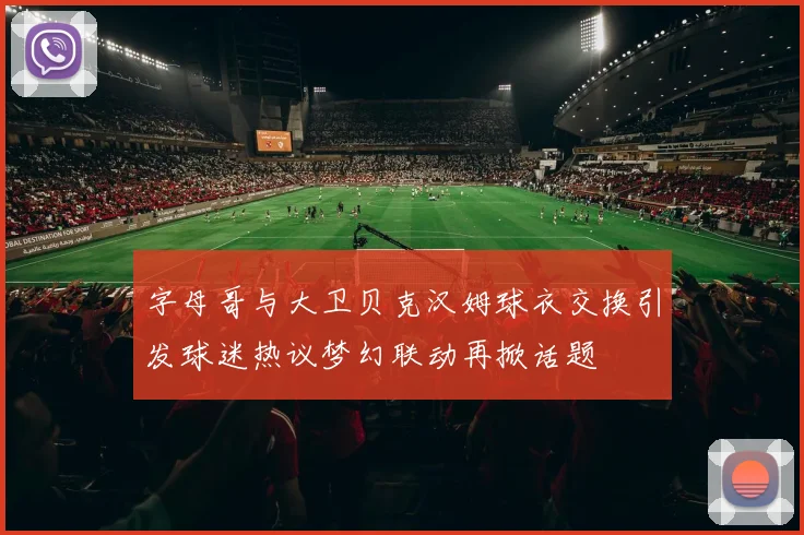 字母哥与大卫贝克汉姆球衣交换引发球迷热议梦幻联动再掀话题