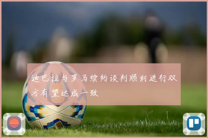迪巴拉与罗马续约谈判顺利进行双方有望达成一致