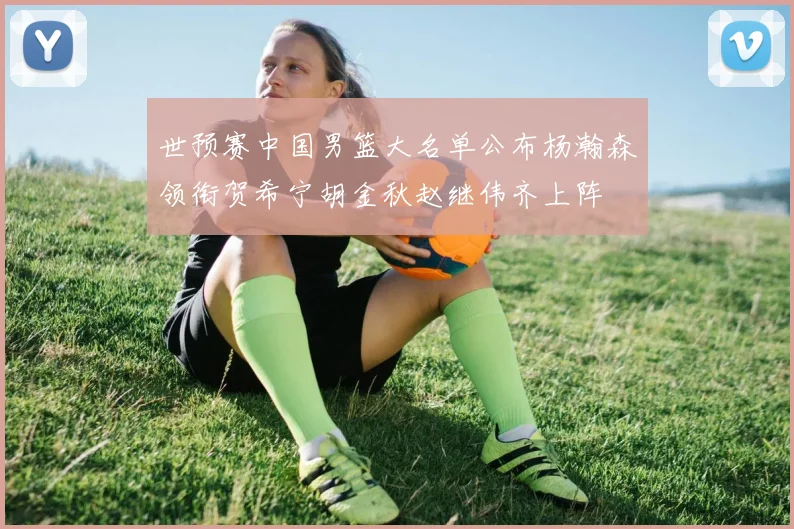 世预赛中国男篮大名单公布杨瀚森领衔贺希宁胡金秋赵继伟齐上阵