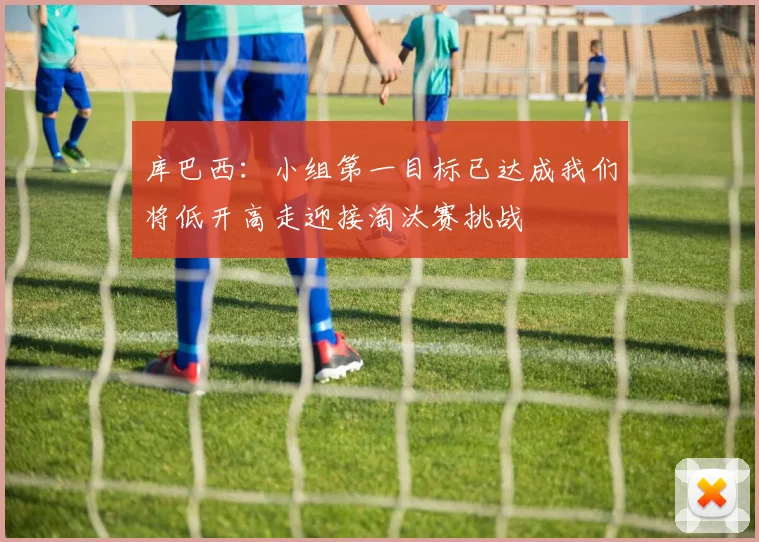 库巴西：小组第一目标已达成我们将低开高走迎接淘汰赛挑战