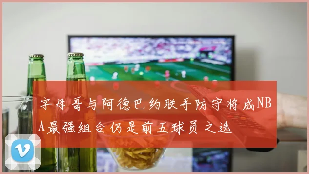 字母哥与阿德巴约联手防守将成NBA最强组合仍是前五球员之选