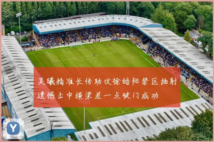 吴曦精准长传助攻徐皓阳禁区抽射遗憾击中横梁差一点破门成功