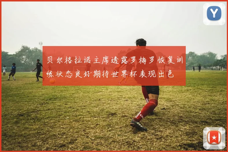 贝尔格拉诺主席透露罗梅罗恢复训练状态良好期待世界杯表现出色