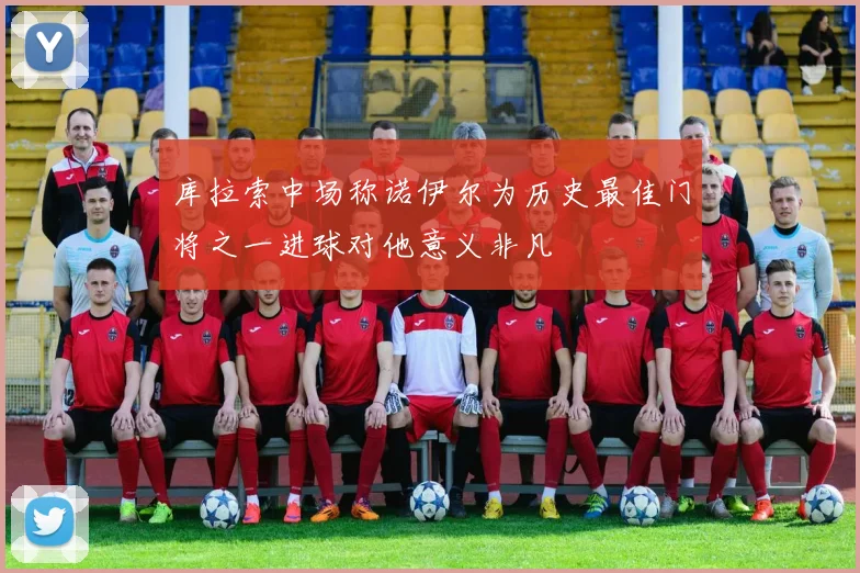 库拉索中场称诺伊尔为历史最佳门将之一进球对他意义非凡
