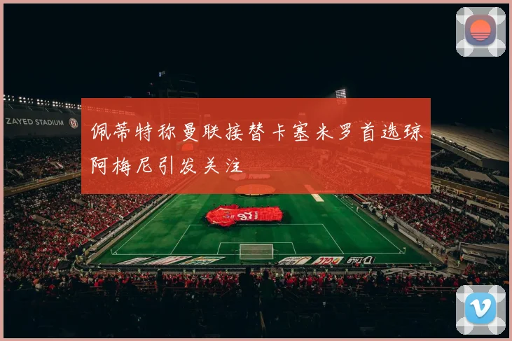 佩蒂特称曼联接替卡塞米罗首选琼阿梅尼引发关注