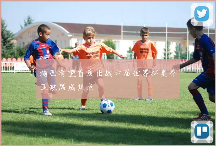 梅西有望首度出战六届世界杯奥乔亚缺席成焦点