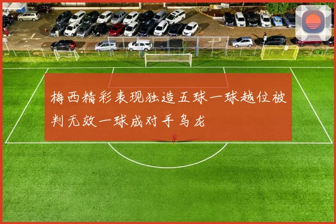 梅西精彩表现独造五球一球越位被判无效一球成对手乌龙