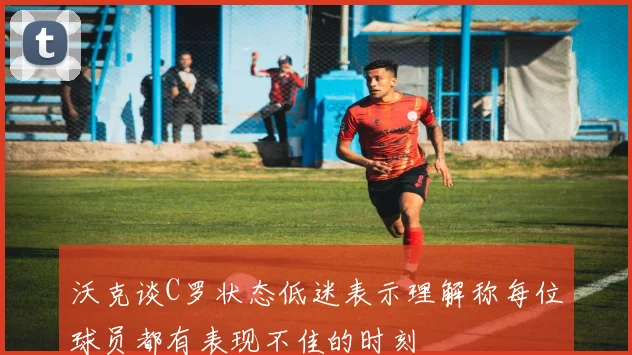 沃克谈C罗状态低迷表示理解称每位球员都有表现不佳的时刻