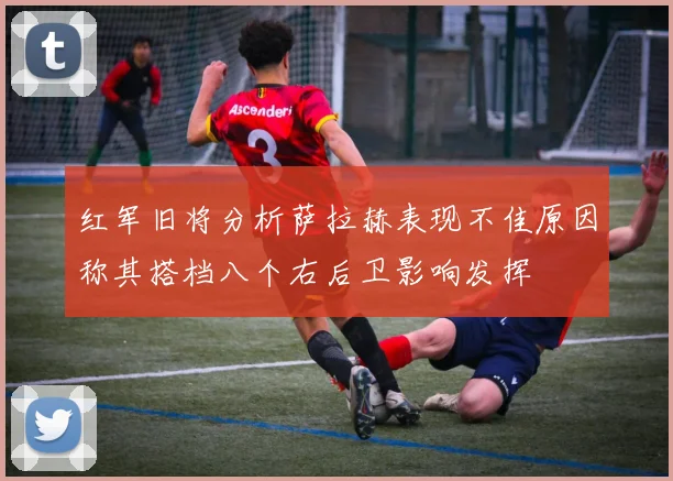 红军旧将分析萨拉赫表现不佳原因称其搭档八个右后卫影响发挥