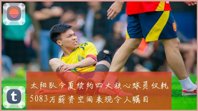 太阳队今夏续约四大核心球员仅耗5083万薪资空间表现令人瞩目