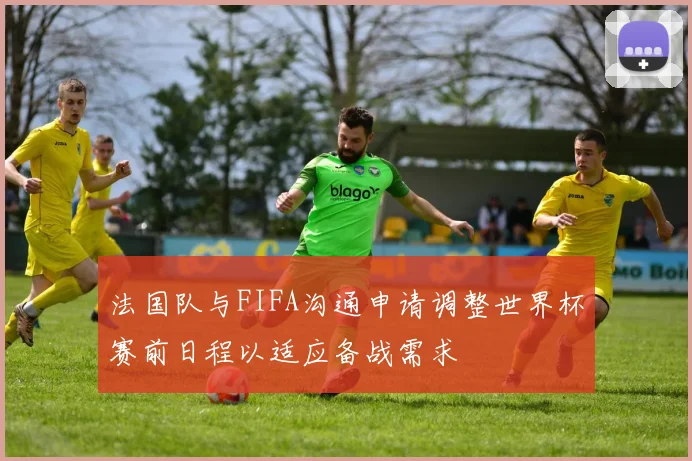法国队与FIFA沟通申请调整世界杯赛前日程以适应备战需求